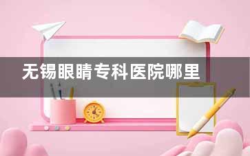 无锡眼睛专科医院哪里好？公布2025无锡眼科前五医院：明昕|华厦|威沃眼科简介+优势~